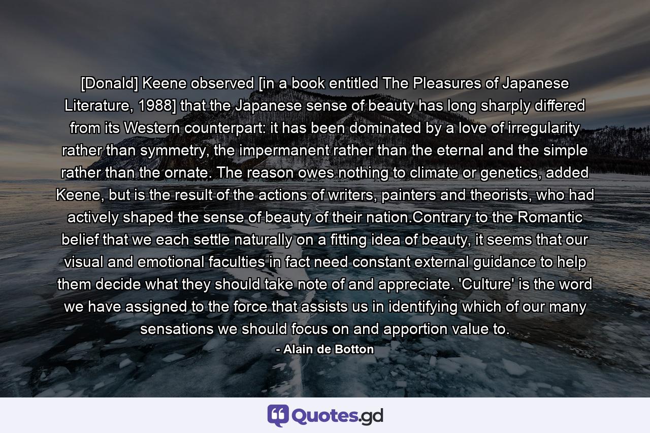 [Donald] Keene observed [in a book entitled The Pleasures of Japanese Literature, 1988] that the Japanese sense of beauty has long sharply differed from its Western counterpart: it has been dominated by a love of irregularity rather than symmetry, the impermanent rather than the eternal and the simple rather than the ornate. The reason owes nothing to climate or genetics, added Keene, but is the result of the actions of writers, painters and theorists, who had actively shaped the sense of beauty of their nation.Contrary to the Romantic belief that we each settle naturally on a fitting idea of beauty, it seems that our visual and emotional faculties in fact need constant external guidance to help them decide what they should take note of and appreciate. 'Culture' is the word we have assigned to the force that assists us in identifying which of our many sensations we should focus on and apportion value to. - Quote by Alain de Botton