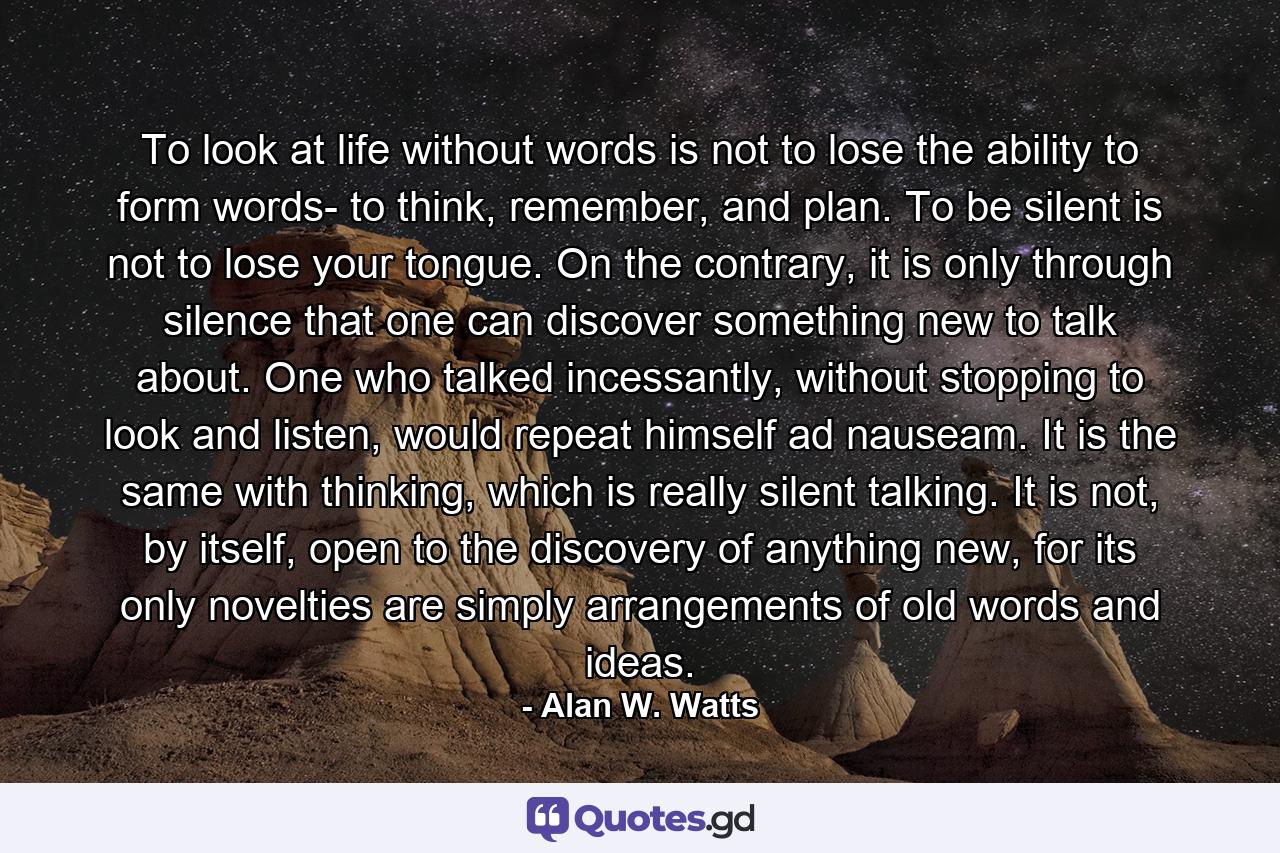 To look at life without words is not to lose the ability to form words- to think, remember, and plan. To be silent is not to lose your tongue. On the contrary, it is only through silence that one can discover something new to talk about. One who talked incessantly, without stopping to look and listen, would repeat himself ad nauseam. It is the same with thinking, which is really silent talking. It is not, by itself, open to the discovery of anything new, for its only novelties are simply arrangements of old words and ideas. - Quote by Alan W. Watts