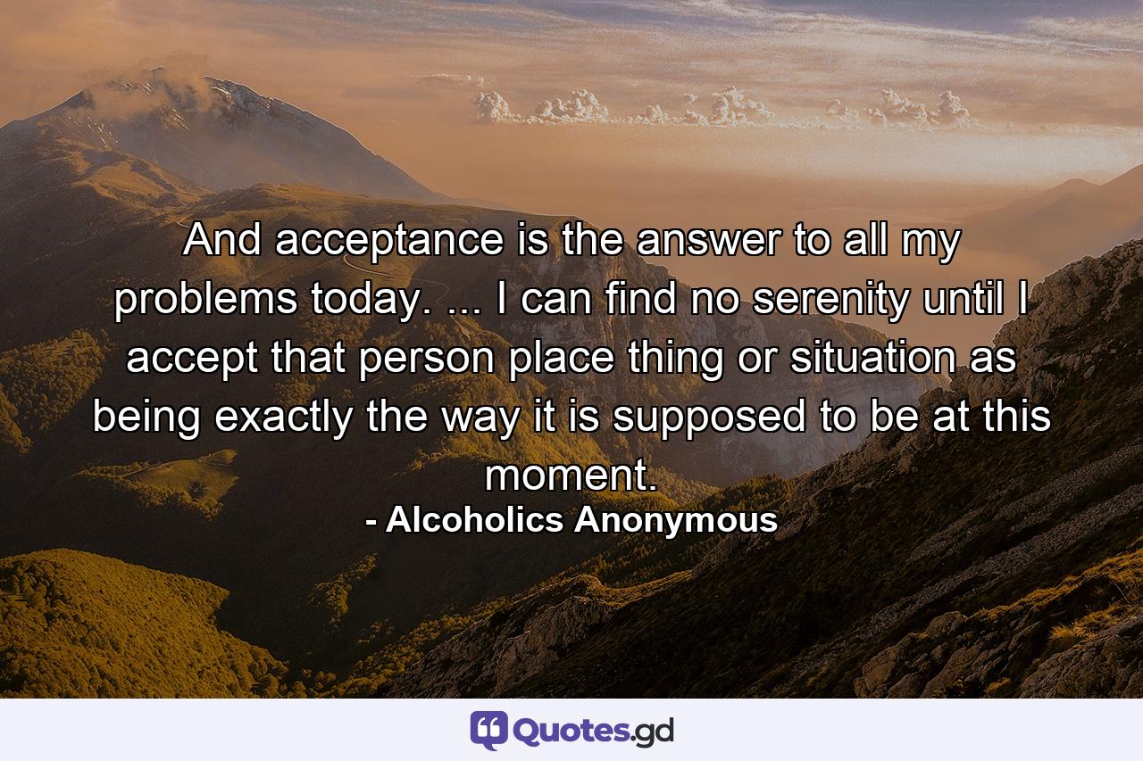 And acceptance is the answer to all my problems today. ... I can find no serenity until I accept that person  place  thing  or situation as being exactly the way it is supposed to be at this moment. - Quote by Alcoholics Anonymous