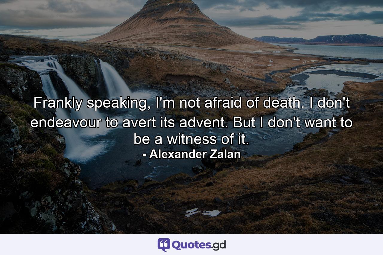 Frankly speaking, I'm not afraid of death. I don't endeavour to avert its advent. But I don't want to be a witness of it. - Quote by Alexander Zalan