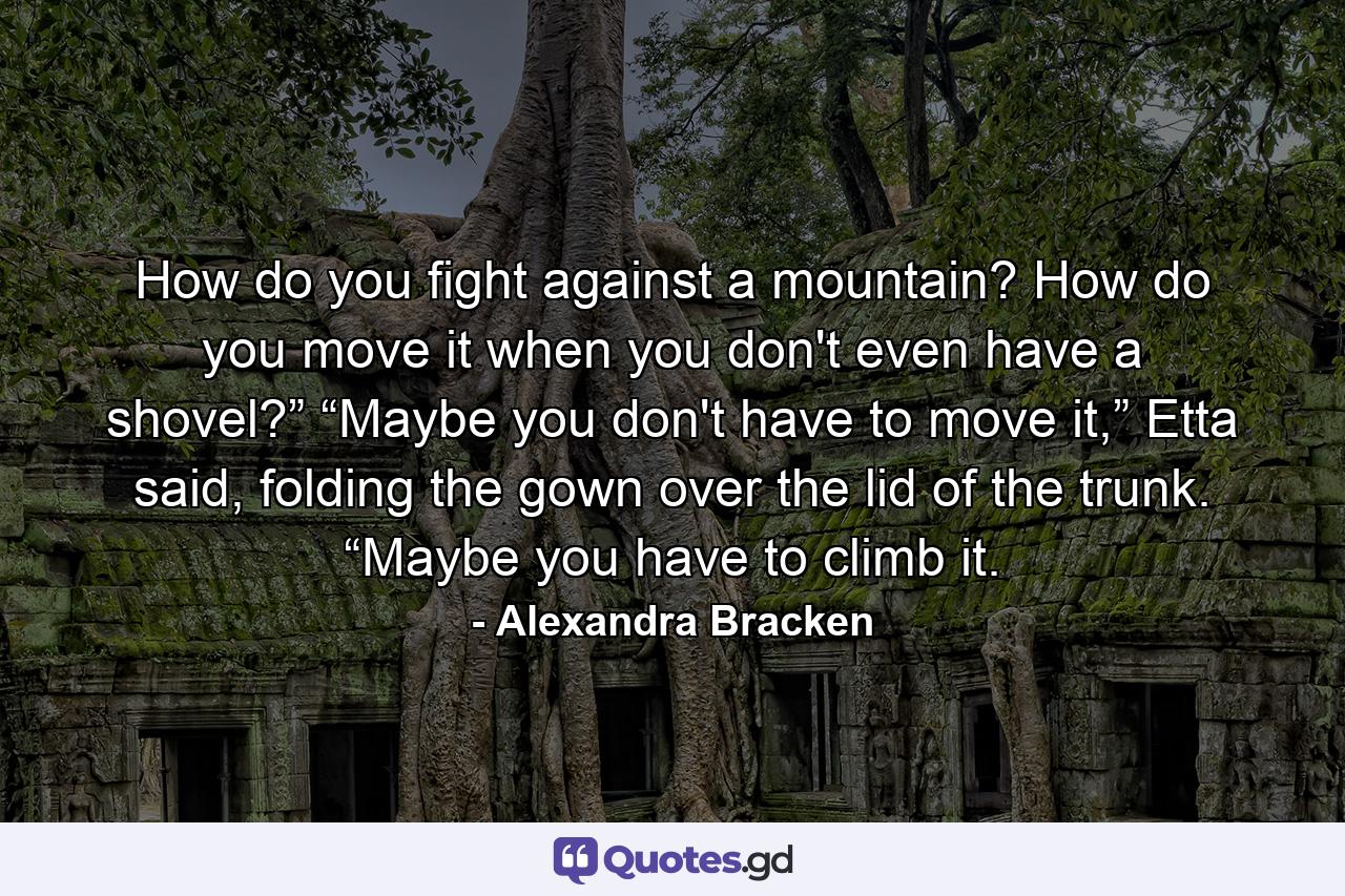 How do you fight against a mountain? How do you move it when you don't even have a shovel?” “Maybe you don't have to move it,” Etta said, folding the gown over the lid of the trunk. “Maybe you have to climb it. - Quote by Alexandra Bracken