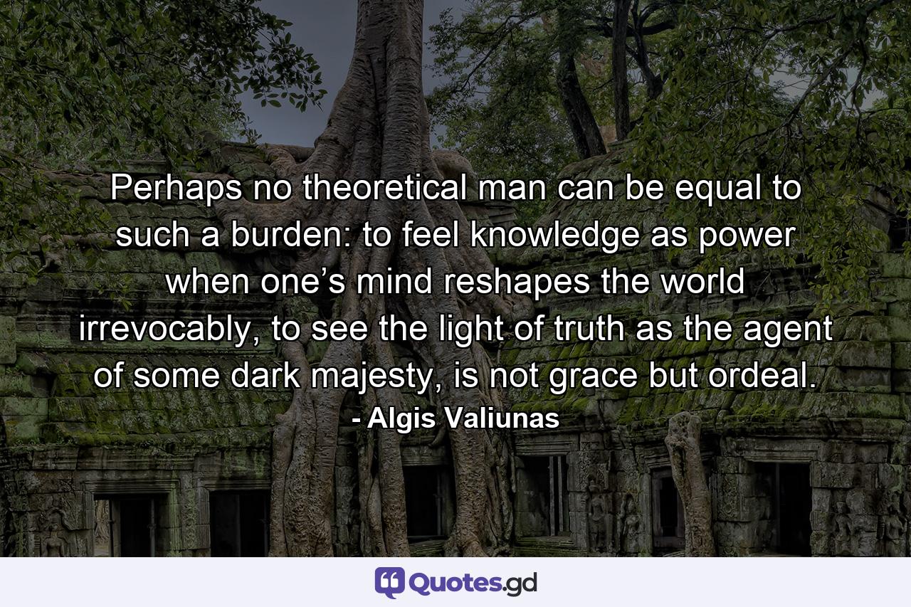 Perhaps no theoretical man can be equal to such a burden: to feel knowledge as power when one’s mind reshapes the world irrevocably, to see the light of truth as the agent of some dark majesty, is not grace but ordeal. - Quote by Algis Valiunas