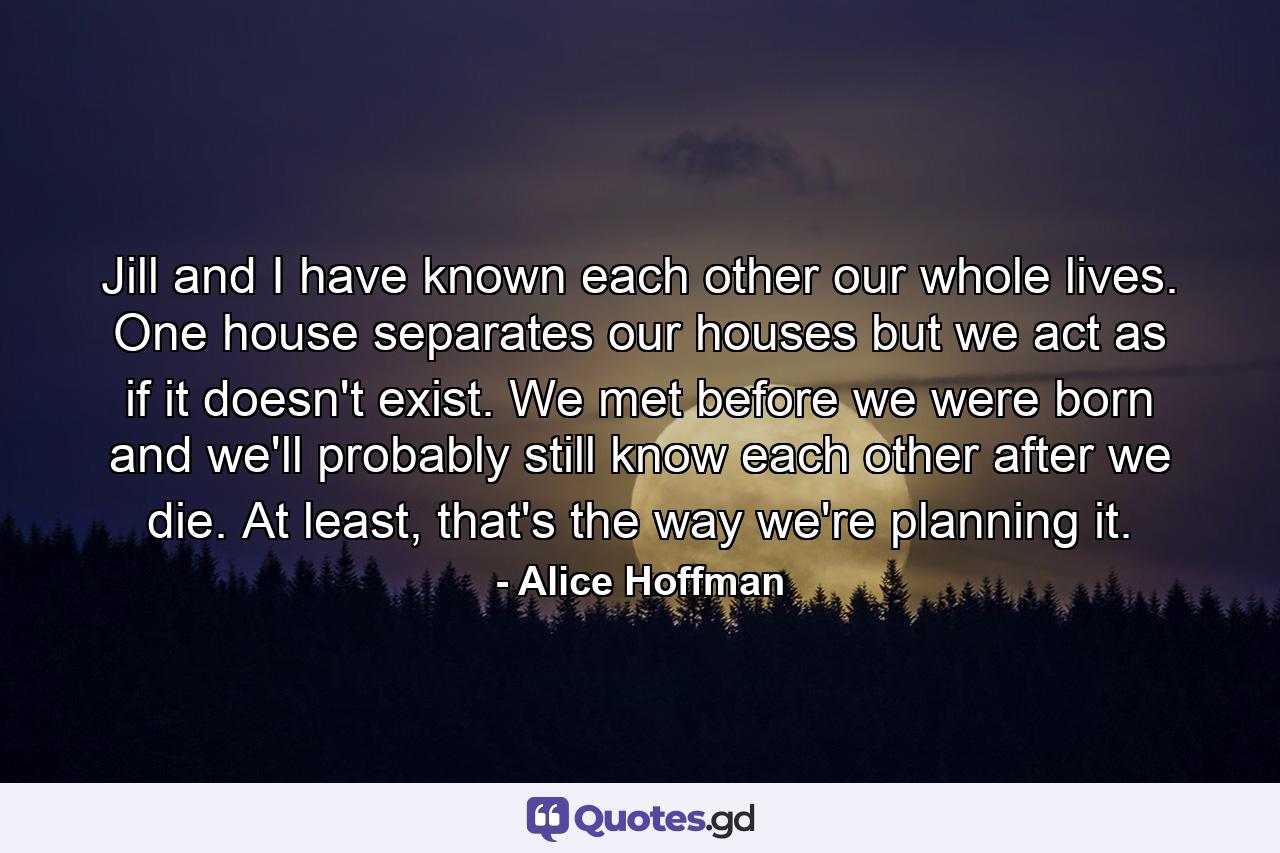 Jill and I have known each other our whole lives. One house separates our houses but we act as if it doesn't exist. We met before we were born and we'll probably still know each other after we die. At least, that's the way we're planning it. - Quote by Alice Hoffman