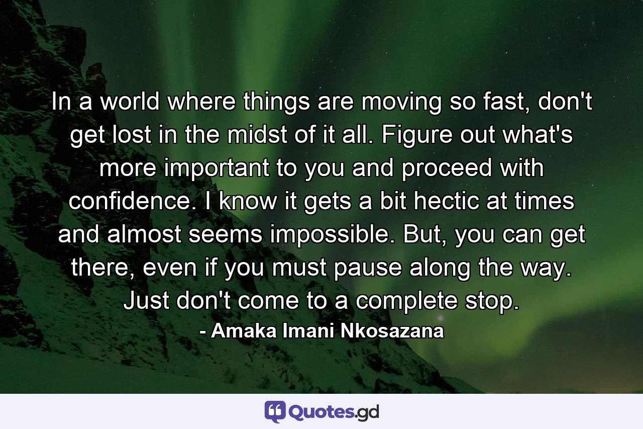 In a world where things are moving so fast, don't get lost in the midst of it all. Figure out what's more important to you and proceed with confidence. I know it gets a bit hectic at times and almost seems impossible. But, you can get there, even if you must pause along the way. Just don't come to a complete stop. - Quote by Amaka Imani Nkosazana