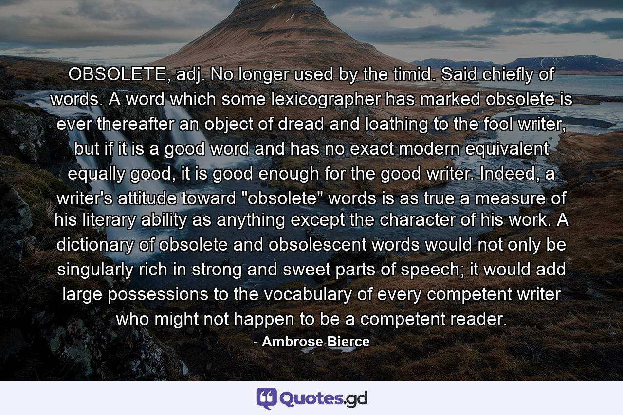 OBSOLETE, adj. No longer used by the timid. Said chiefly of words. A word which some lexicographer has marked obsolete is ever thereafter an object of dread and loathing to the fool writer, but if it is a good word and has no exact modern equivalent equally good, it is good enough for the good writer. Indeed, a writer's attitude toward 