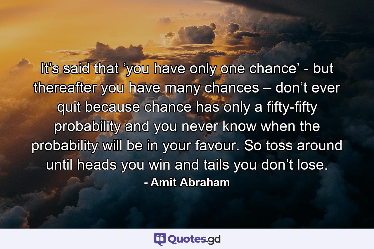 It’s said that ‘you have only one chance’ - but thereafter you have many chances – don’t ever quit because chance has only a fifty-fifty probability and you never know when the probability will be in your favour. So toss around until heads you win and tails you don’t lose. - Quote by Amit Abraham