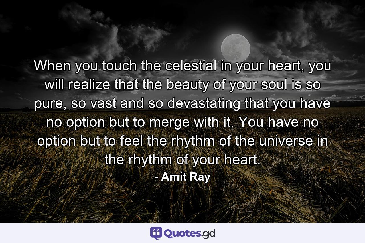 When you touch the celestial in your heart, you will realize that the beauty of your soul is so pure, so vast and so devastating that you have no option but to merge with it. You have no option but to feel the rhythm of the universe in the rhythm of your heart. - Quote by Amit Ray