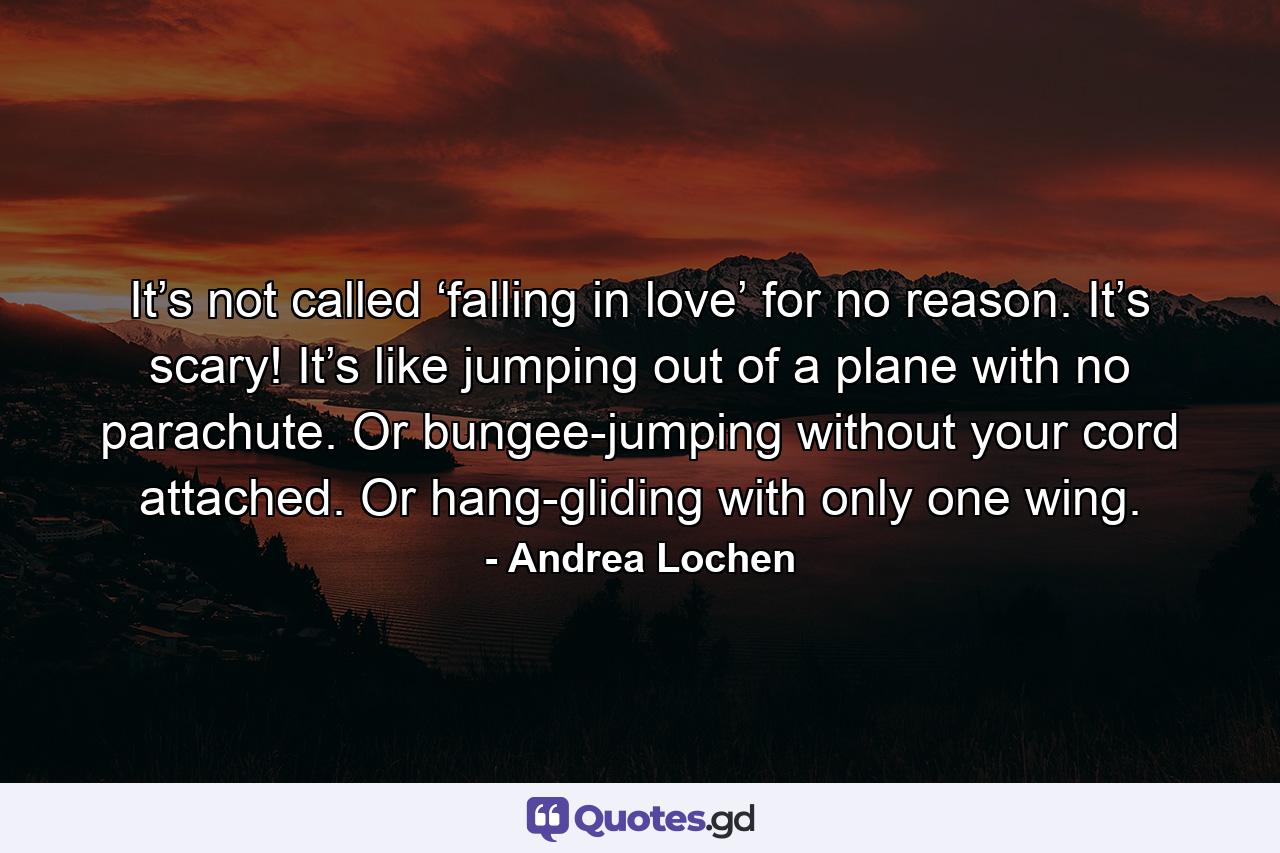 It’s not called ‘falling in love’ for no reason. It’s scary! It’s like jumping out of a plane with no parachute. Or bungee-jumping without your cord attached. Or hang-gliding with only one wing. - Quote by Andrea Lochen