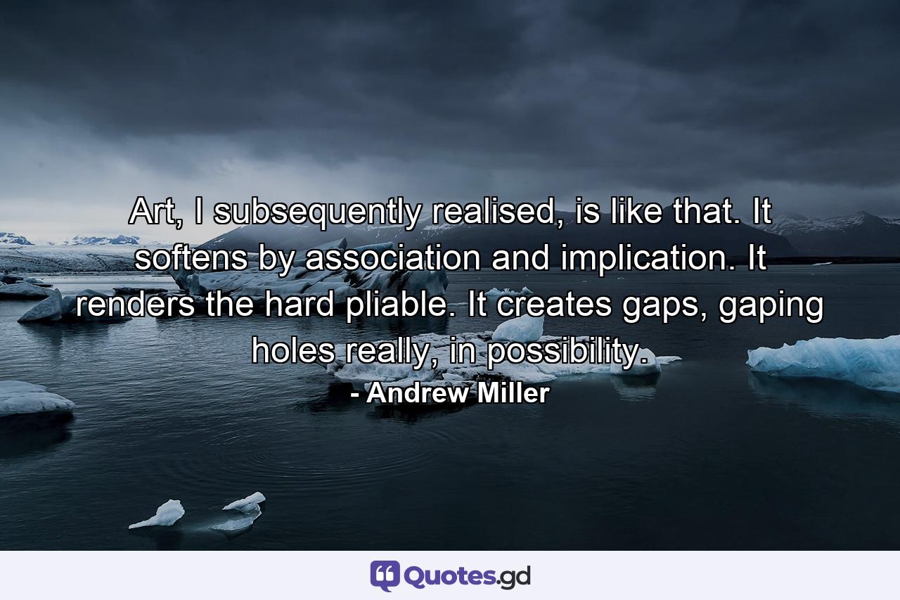 Art, I subsequently realised, is like that. It softens by association and implication. It renders the hard pliable. It creates gaps, gaping holes really, in possibility. - Quote by Andrew Miller