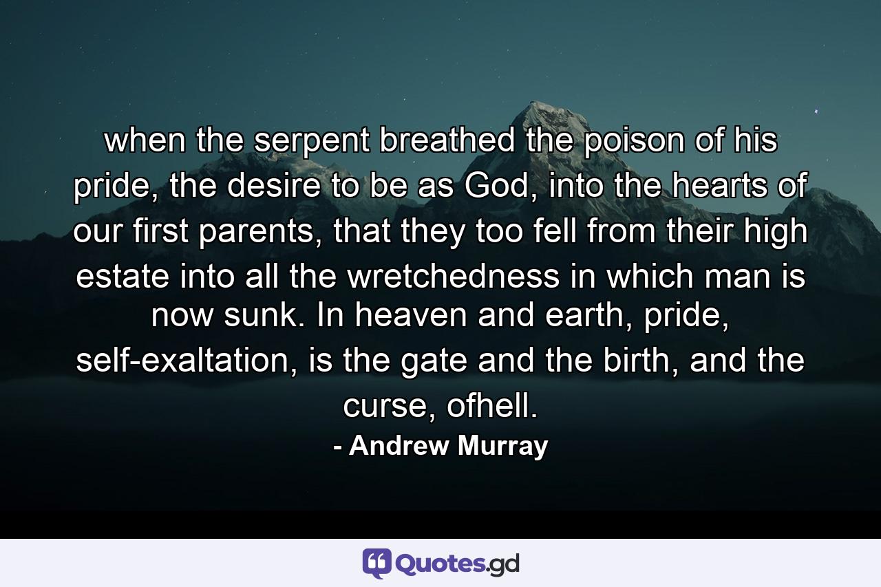 when the serpent breathed the poison of his pride, the desire to be as God, into the hearts of our first parents, that they too fell from their high estate into all the wretchedness in which man is now sunk. In heaven and earth, pride, self-exaltation, is the gate and the birth, and the curse, ofhell. - Quote by Andrew Murray