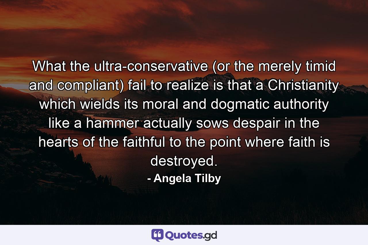 What the ultra-conservative (or the merely timid and compliant) fail to realize is that a Christianity which wields its moral and dogmatic authority like a hammer actually sows despair in the hearts of the faithful to the point where faith is destroyed. - Quote by Angela Tilby