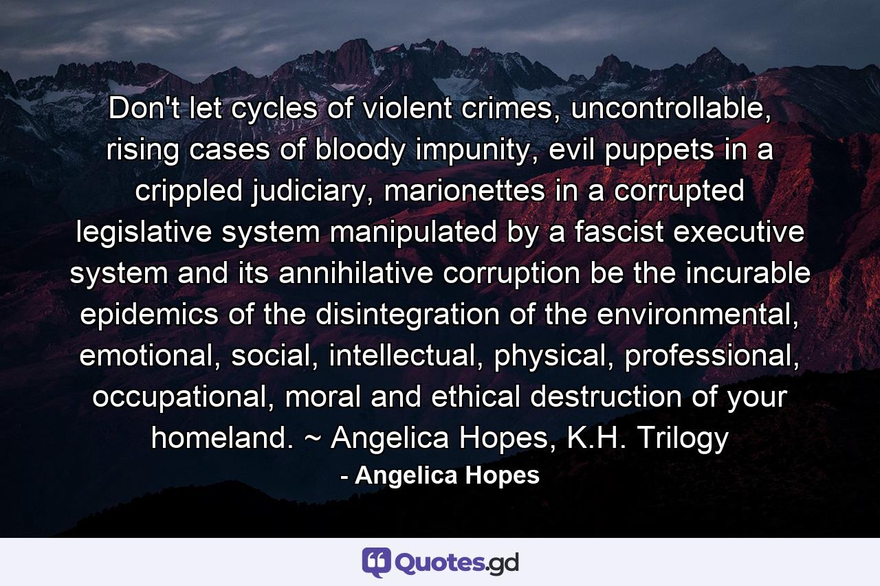 Don't let cycles of violent crimes, uncontrollable, rising cases of bloody impunity, evil puppets in a crippled judiciary, marionettes in a corrupted legislative system manipulated by a fascist executive system and its annihilative corruption be the incurable epidemics of the disintegration of the environmental, emotional, social, intellectual, physical, professional, occupational, moral and ethical destruction of your homeland. ~ Angelica Hopes, K.H. Trilogy - Quote by Angelica Hopes