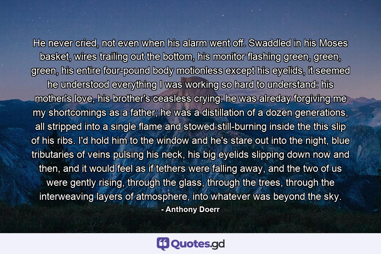 He never cried, not even when his alarm went off. Swaddled in his Moses basket, wires trailing out the bottom, his monitor flashing green, green, green, his entire four-pound body motionless except his eyelids, it seemed he understood everything I was working so hard to understand: his mother's love, his brother's ceasless crying: he was alreday forgiving me my shortcomings as a father; he was a distillation of a dozen generations, all stripped into a single flame and stowed still-burning inside the this slip of his ribs. I'd hold him to the window and he's stare out into the night, blue tributaries of veins pulsing his neck, his big eyelids slipping down now and then, and it would feel as if tethers were falling away, and the two of us were gently rising, through the glass, through the trees, through the interweaving layers of atmosphere, into whatever was beyond the sky. - Quote by Anthony Doerr