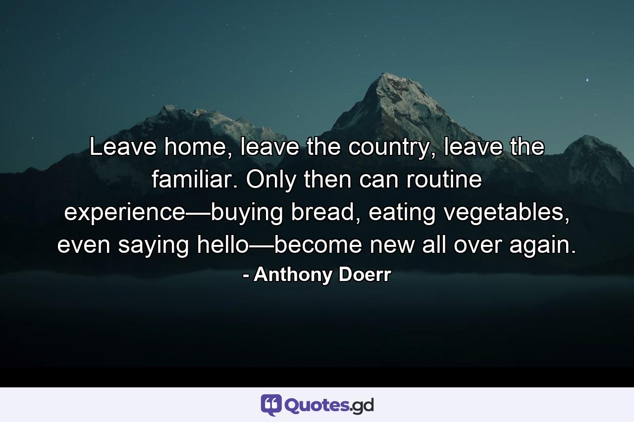 Leave home, leave the country, leave the familiar. Only then can routine experience—buying bread, eating vegetables, even saying hello—become new all over again. - Quote by Anthony Doerr