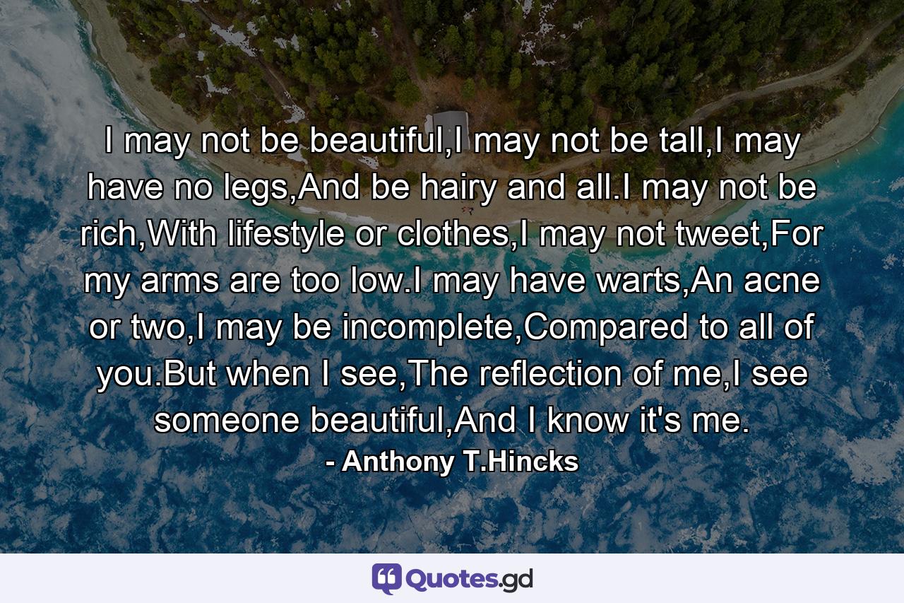 I may not be beautiful,I may not be tall,I may have no legs,And be hairy and all.I may not be rich,With lifestyle or clothes,I may not tweet,For my arms are too low.I may have warts,An acne or two,I may be incomplete,Compared to all of you.But when I see,The reflection of me,I see someone beautiful,And I know it's me. - Quote by Anthony T.Hincks