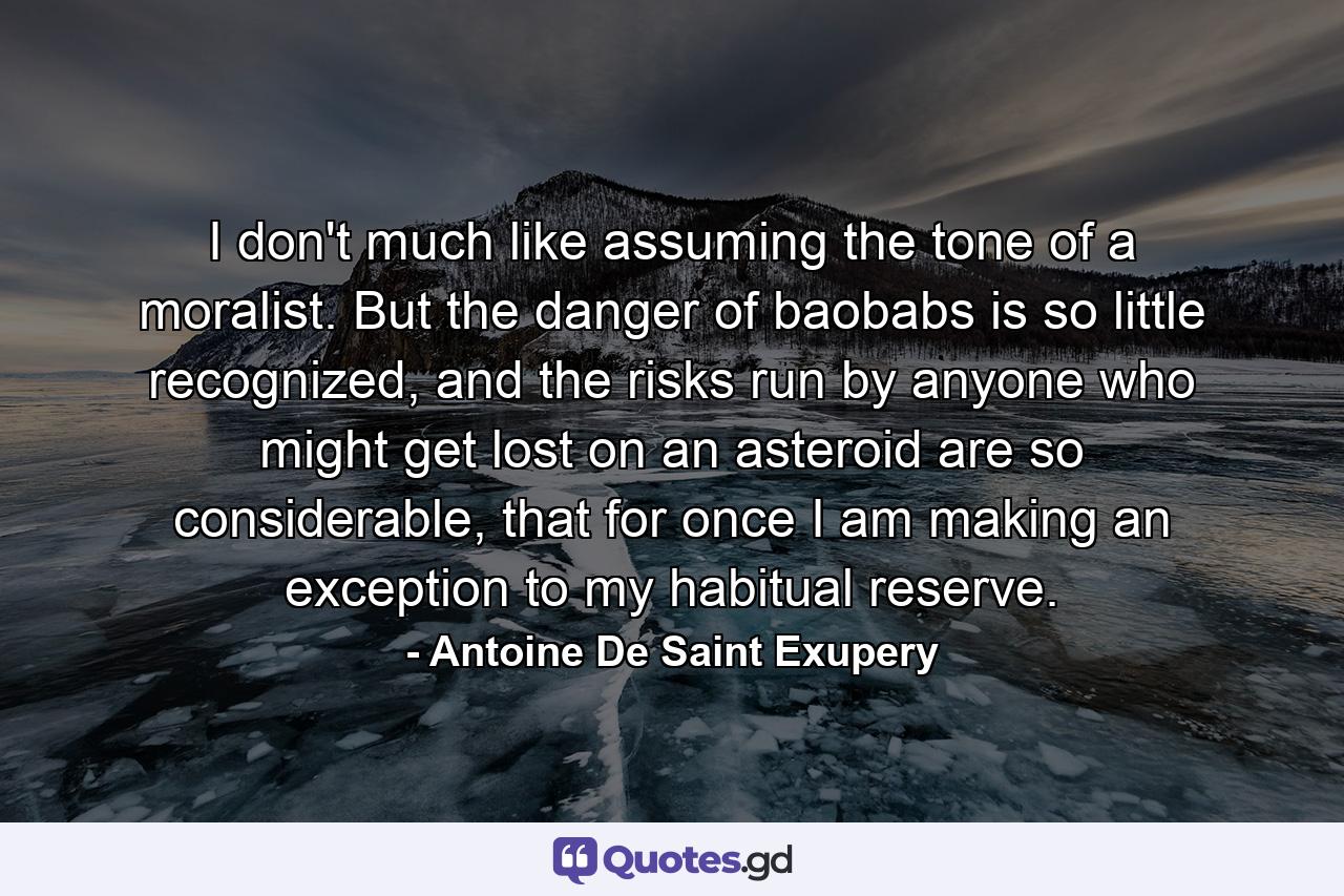 I don't much like assuming the tone of a moralist. But the danger of baobabs is so little recognized, and the risks run by anyone who might get lost on an asteroid are so considerable, that for once I am making an exception to my habitual reserve. - Quote by Antoine De Saint Exupery