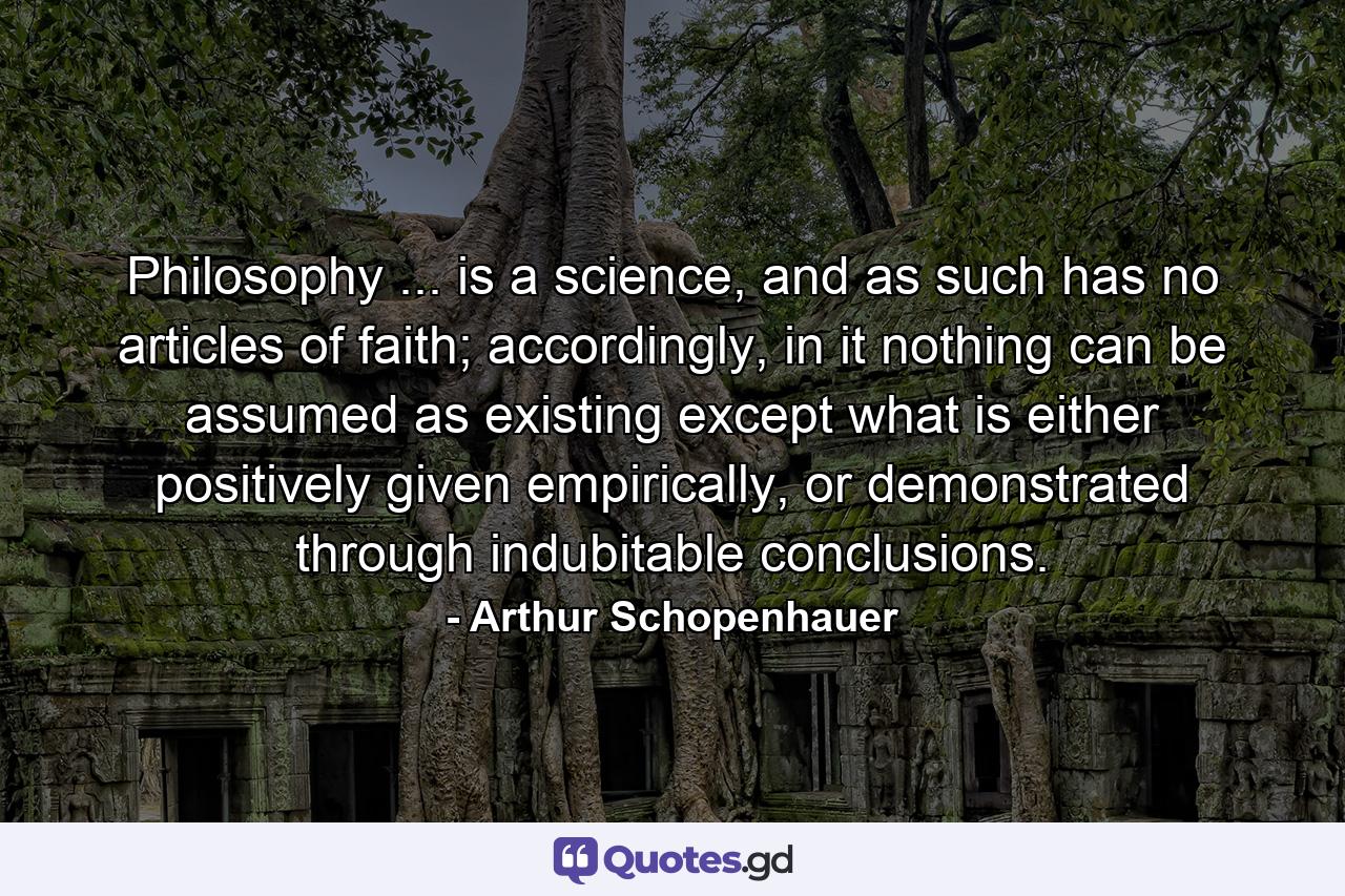 Philosophy ... is a science, and as such has no articles of faith; accordingly, in it nothing can be assumed as existing except what is either positively given empirically, or demonstrated through indubitable conclusions. - Quote by Arthur Schopenhauer