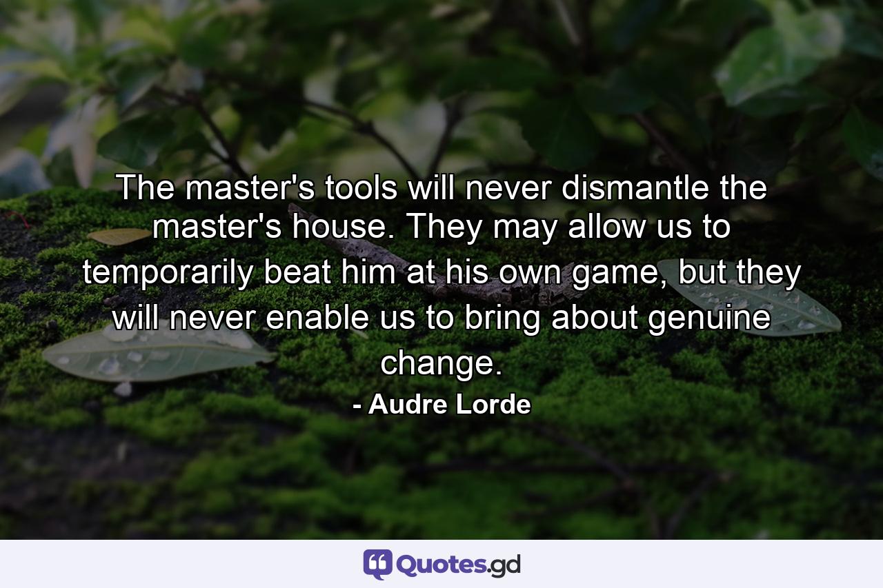 The master's tools will never dismantle the master's house. They may allow us to temporarily beat him at his own game, but they will never enable us to bring about genuine change. - Quote by Audre Lorde