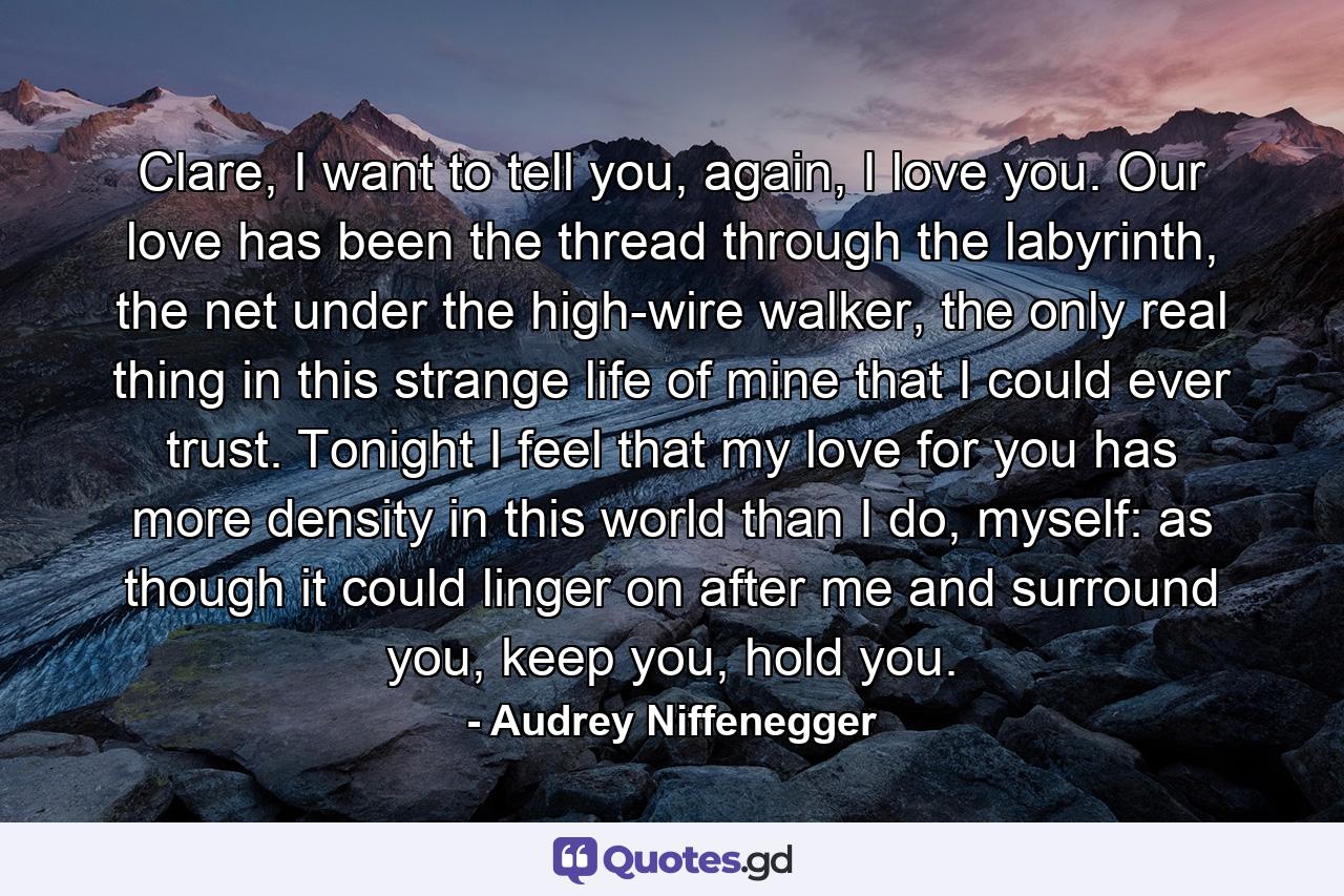 Clare, I want to tell you, again, I love you. Our love has been the thread through the labyrinth, the net under the high-wire walker, the only real thing in this strange life of mine that I could ever trust. Tonight I feel that my love for you has more density in this world than I do, myself: as though it could linger on after me and surround you, keep you, hold you. - Quote by Audrey Niffenegger