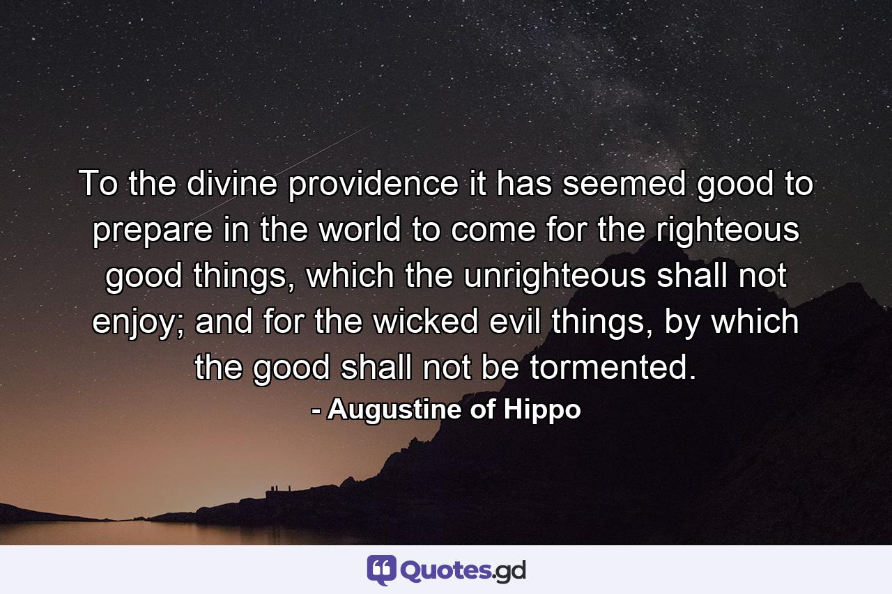 To the divine providence it has seemed good to prepare in the world to come for the righteous good things, which the unrighteous shall not enjoy; and for the wicked evil things, by which the good shall not be tormented. - Quote by Augustine of Hippo