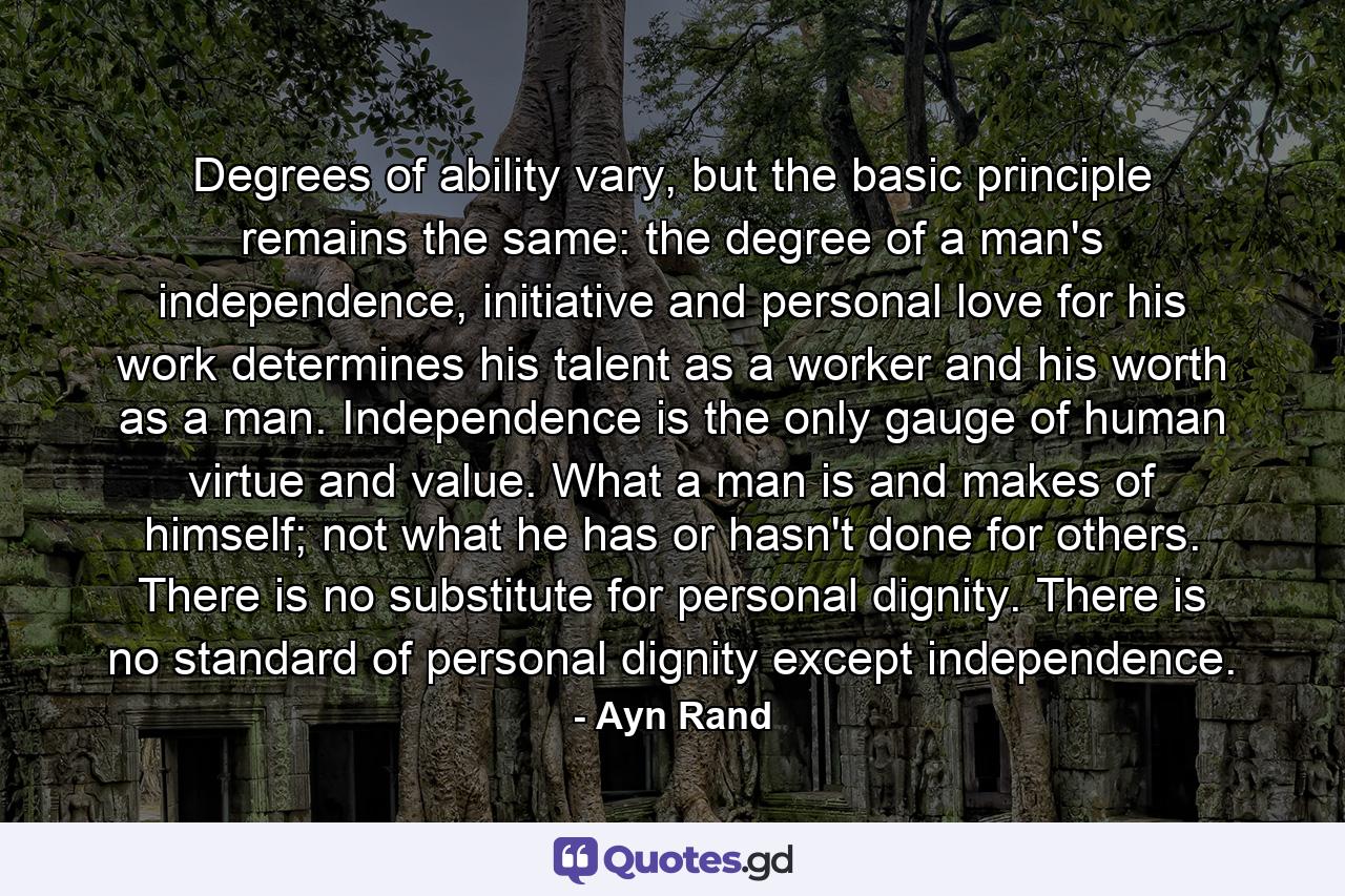 Degrees of ability vary, but the basic principle remains the same: the degree of a man's independence, initiative and personal love for his work determines his talent as a worker and his worth as a man. Independence is the only gauge of human virtue and value. What a man is and makes of himself; not what he has or hasn't done for others. There is no substitute for personal dignity. There is no standard of personal dignity except independence. - Quote by Ayn Rand