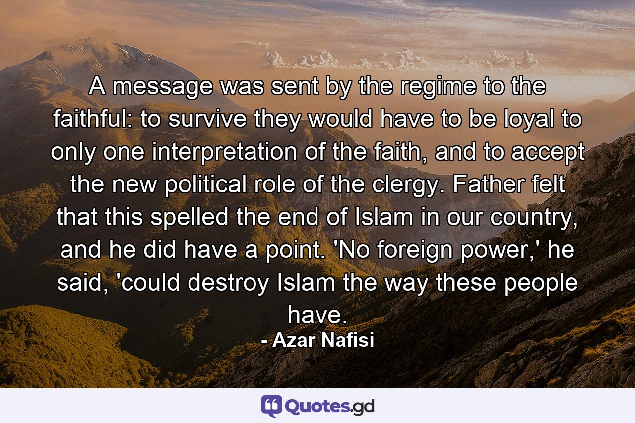 A message was sent by the regime to the faithful: to survive they would have to be loyal to only one interpretation of the faith, and to accept the new political role of the clergy. Father felt that this spelled the end of Islam in our country, and he did have a point. 'No foreign power,' he said, 'could destroy Islam the way these people have. - Quote by Azar Nafisi