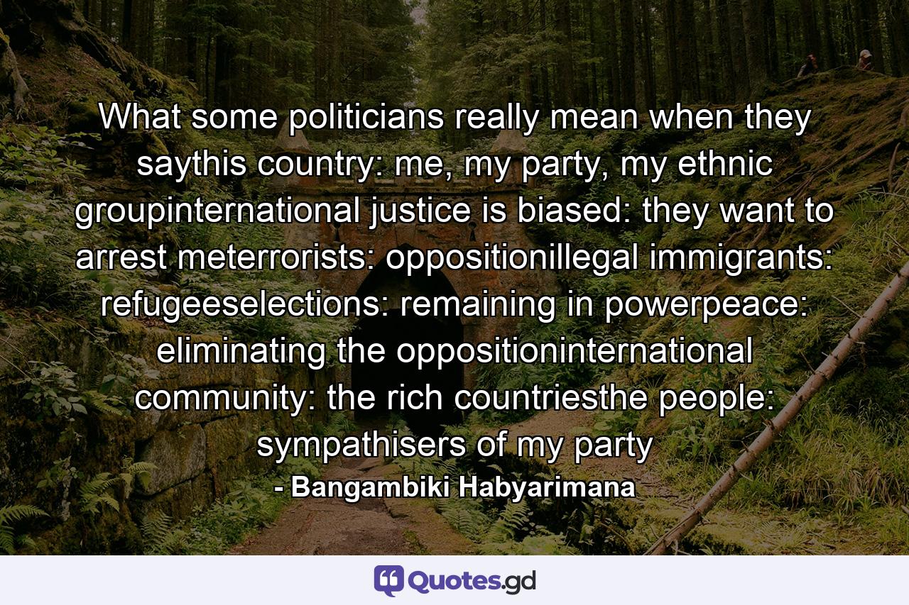 What some politicians really mean when they saythis country: me, my party, my ethnic groupinternational justice is biased: they want to arrest meterrorists: oppositionillegal immigrants: refugeeselections: remaining in powerpeace: eliminating the oppositioninternational community: the rich countriesthe people: sympathisers of my party - Quote by Bangambiki Habyarimana