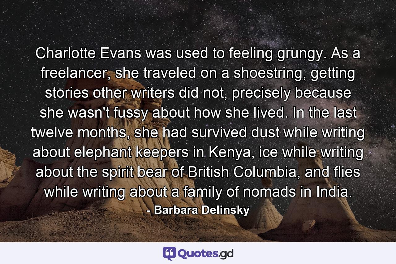 Charlotte Evans was used to feeling grungy. As a freelancer, she traveled on a shoestring, getting stories other writers did not, precisely because she wasn't fussy about how she lived. In the last twelve months, she had survived dust while writing about elephant keepers in Kenya, ice while writing about the spirit bear of British Columbia, and flies while writing about a family of nomads in India. - Quote by Barbara Delinsky