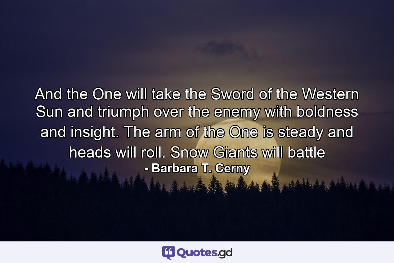 And the One will take the Sword of the Western Sun and triumph over the enemy with boldness and insight. The arm of the One is steady and heads will roll. Snow Giants will battle - Quote by Barbara T. Cerny