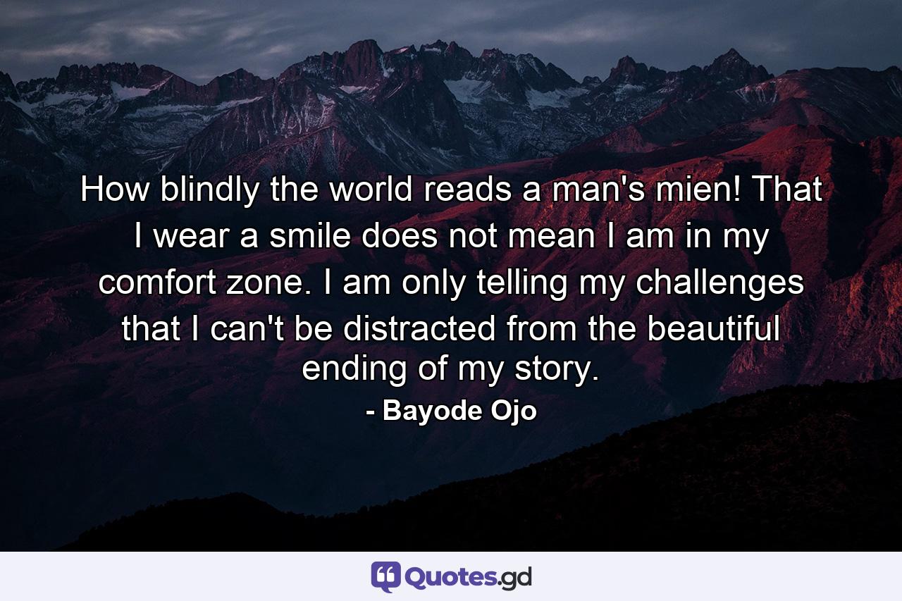 How blindly the world reads a man's mien! That I wear a smile does not mean I am in my comfort zone. I am only telling my challenges that I can't be distracted from the beautiful ending of my story. - Quote by Bayode Ojo