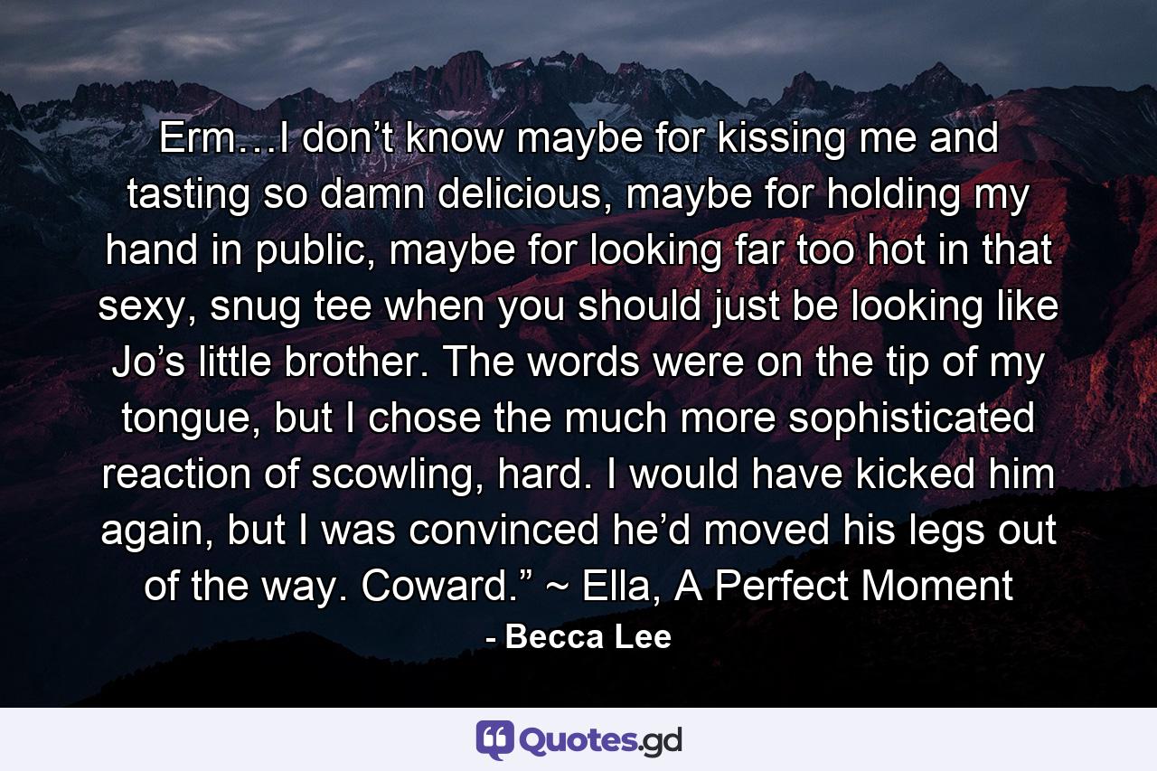 Erm…I don’t know maybe for kissing me and tasting so damn delicious, maybe for holding my hand in public, maybe for looking far too hot in that sexy, snug tee when you should just be looking like Jo’s little brother. The words were on the tip of my tongue, but I chose the much more sophisticated reaction of scowling, hard. I would have kicked him again, but I was convinced he’d moved his legs out of the way. Coward.” ~ Ella, A Perfect Moment - Quote by Becca Lee