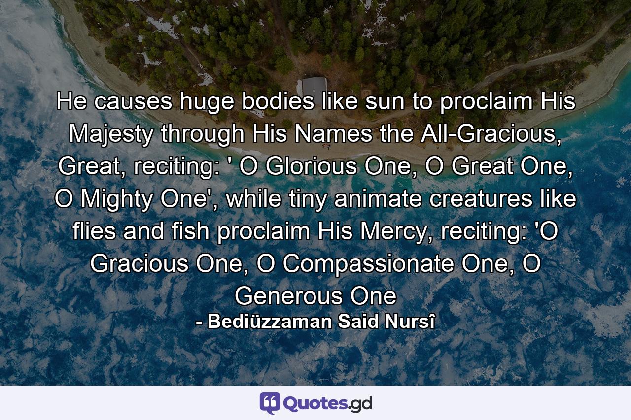 He causes huge bodies like sun to proclaim His Majesty through His Names the All-Gracious, Great, reciting: ' O Glorious One, O Great One, O Mighty One', while tiny animate creatures like flies and fish proclaim His Mercy, reciting: 'O Gracious One, O Compassionate One, O Generous One - Quote by Bediüzzaman Said Nursî