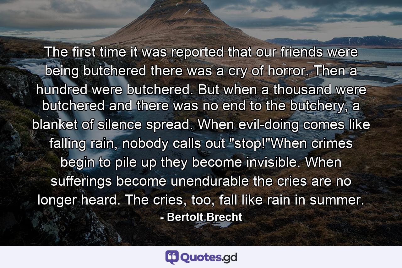 The first time it was reported that our friends were being butchered there was a cry of horror. Then a hundred were butchered. But when a thousand were butchered and there was no end to the butchery, a blanket of silence spread. When evil-doing comes like falling rain, nobody calls out 