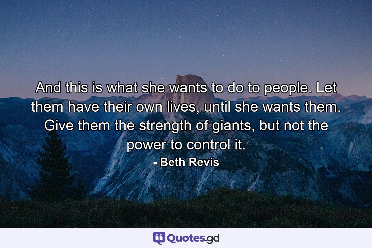 And this is what she wants to do to people. Let them have their own lives, until she wants them. Give them the strength of giants, but not the power to control it. - Quote by Beth Revis