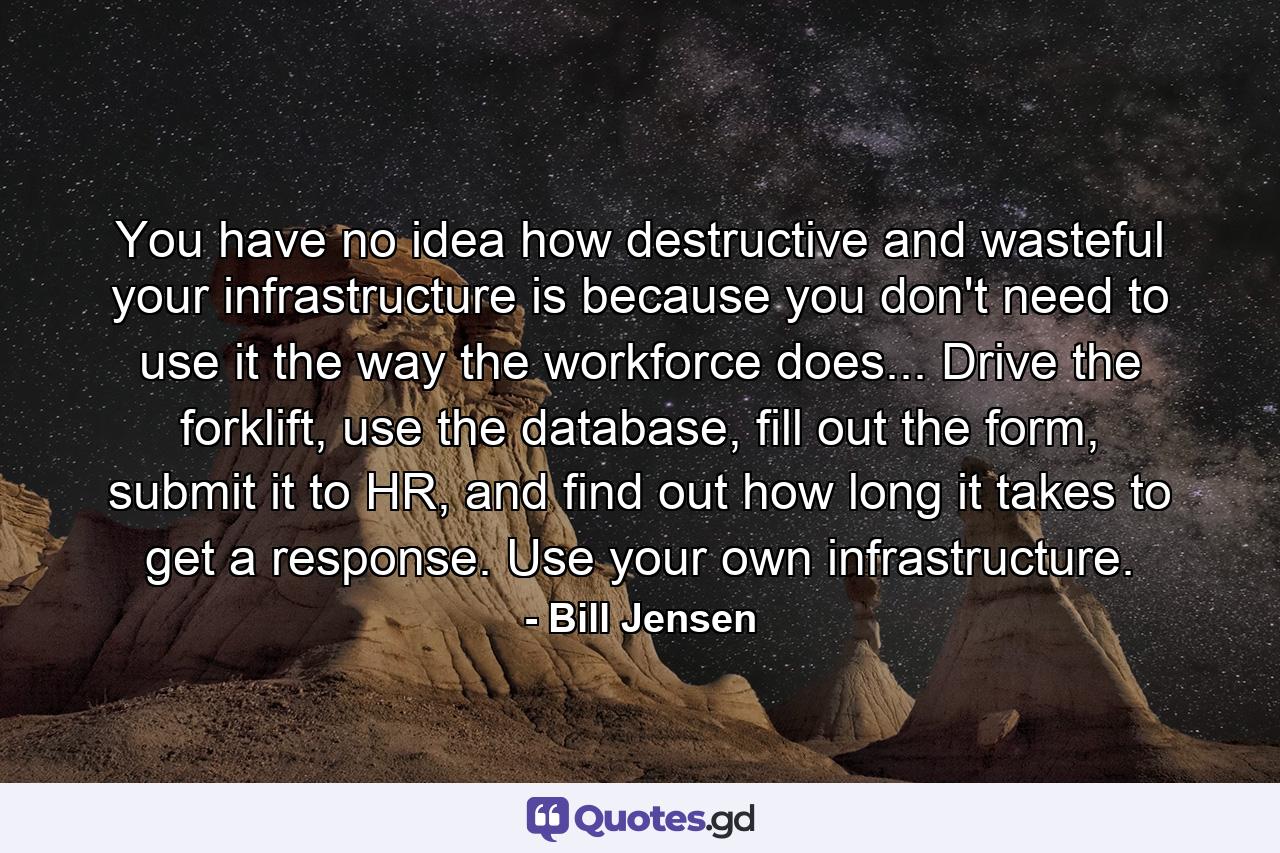 You have no idea how destructive and wasteful your infrastructure is because you don't need to use it the way the workforce does... Drive the forklift, use the database, fill out the form, submit it to HR, and find out how long it takes to get a response. Use your own infrastructure. - Quote by Bill Jensen