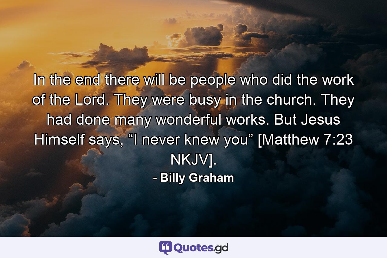 In the end there will be people who did the work of the Lord. They were busy in the church. They had done many wonderful works. But Jesus Himself says, “I never knew you” [Matthew 7:23 NKJV]. - Quote by Billy Graham