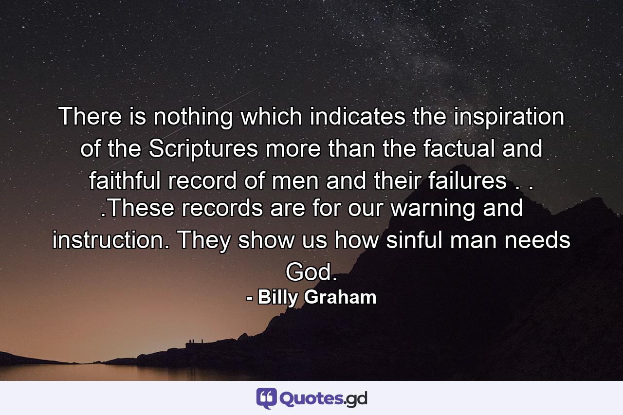 There is nothing which indicates the inspiration of the Scriptures more than the factual and faithful record of men and their failures . . .These records are for our warning and instruction. They show us how sinful man needs God. - Quote by Billy Graham