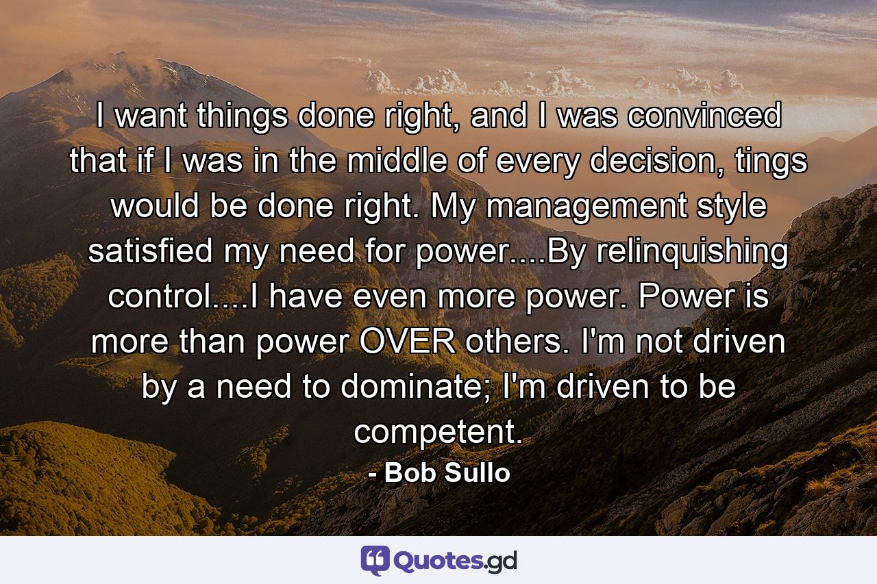 I want things done right, and I was convinced that if I was in the middle of every decision, tings would be done right. My management style satisfied my need for power....By relinquishing control....I have even more power. Power is more than power OVER others. I'm not driven by a need to dominate; I'm driven to be competent. - Quote by Bob Sullo