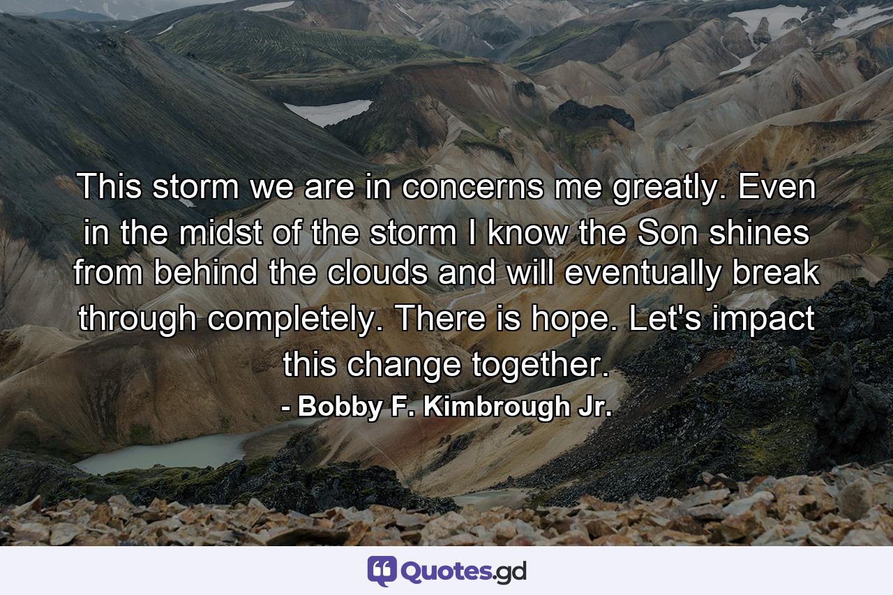 This storm we are in concerns me greatly. Even in the midst of the storm I know the Son shines from behind the clouds and will eventually break through completely. There is hope. Let's impact this change together. - Quote by Bobby F. Kimbrough Jr.