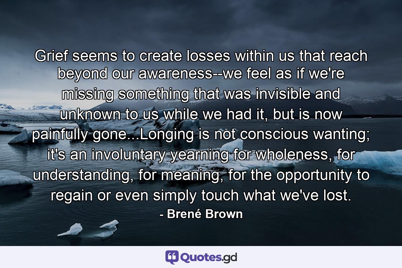 Grief seems to create losses within us that reach beyond our awareness--we feel as if we're missing something that was invisible and unknown to us while we had it, but is now painfully gone...Longing is not conscious wanting; it's an involuntary yearning for wholeness, for understanding, for meaning, for the opportunity to regain or even simply touch what we've lost. - Quote by Brené Brown