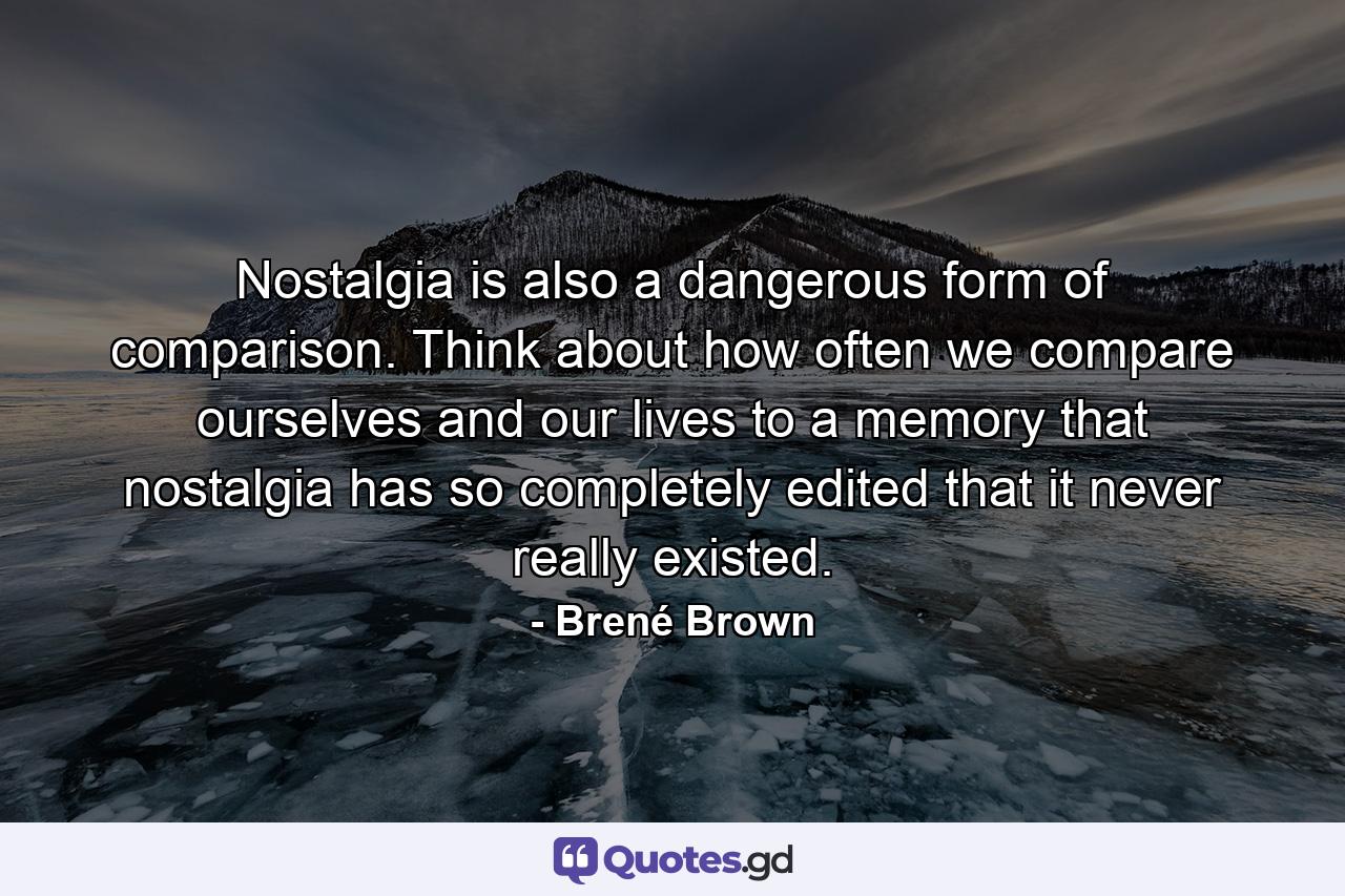 Nostalgia is also a dangerous form of comparison. Think about how often we compare ourselves and our lives to a memory that nostalgia has so completely edited that it never really existed. - Quote by Brené Brown