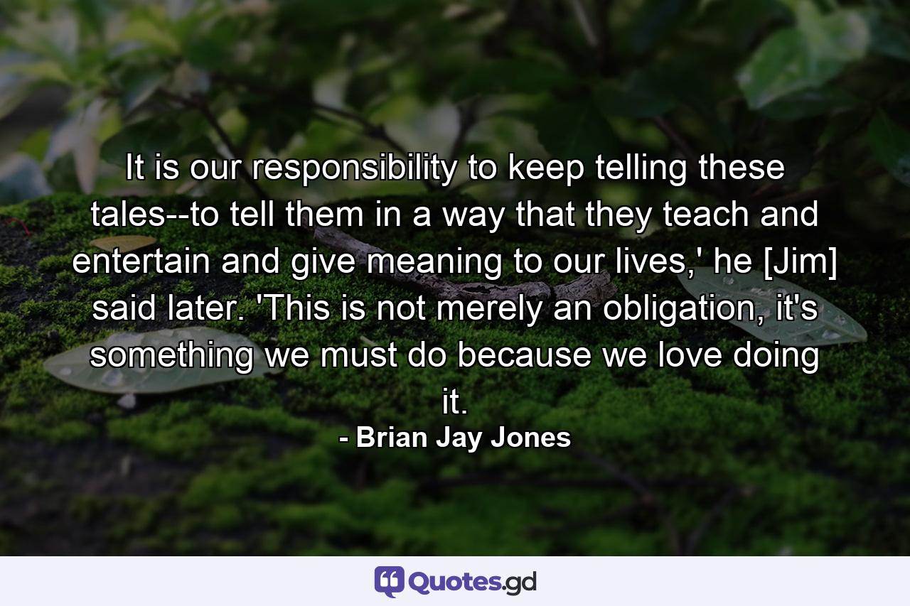 It is our responsibility to keep telling these tales--to tell them in a way that they teach and entertain and give meaning to our lives,' he [Jim] said later. 'This is not merely an obligation, it's something we must do because we love doing it. - Quote by Brian Jay Jones