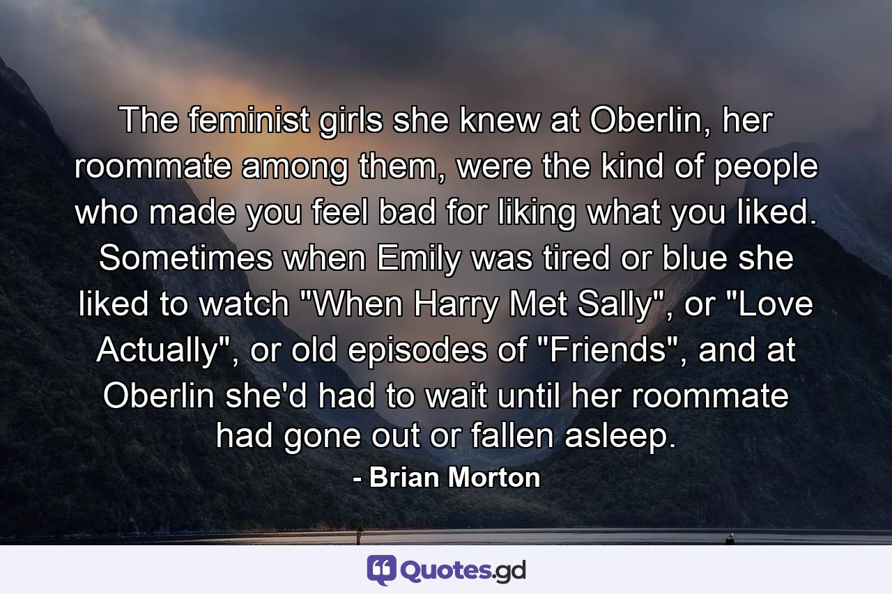 The feminist girls she knew at Oberlin, her roommate among them, were the kind of people who made you feel bad for liking what you liked. Sometimes when Emily was tired or blue she liked to watch 