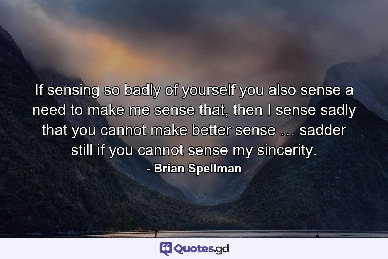 If sensing so badly of yourself you also sense a need to make me sense that, then I sense sadly that you cannot make better sense … sadder still if you cannot sense my sincerity. - Quote by Brian Spellman