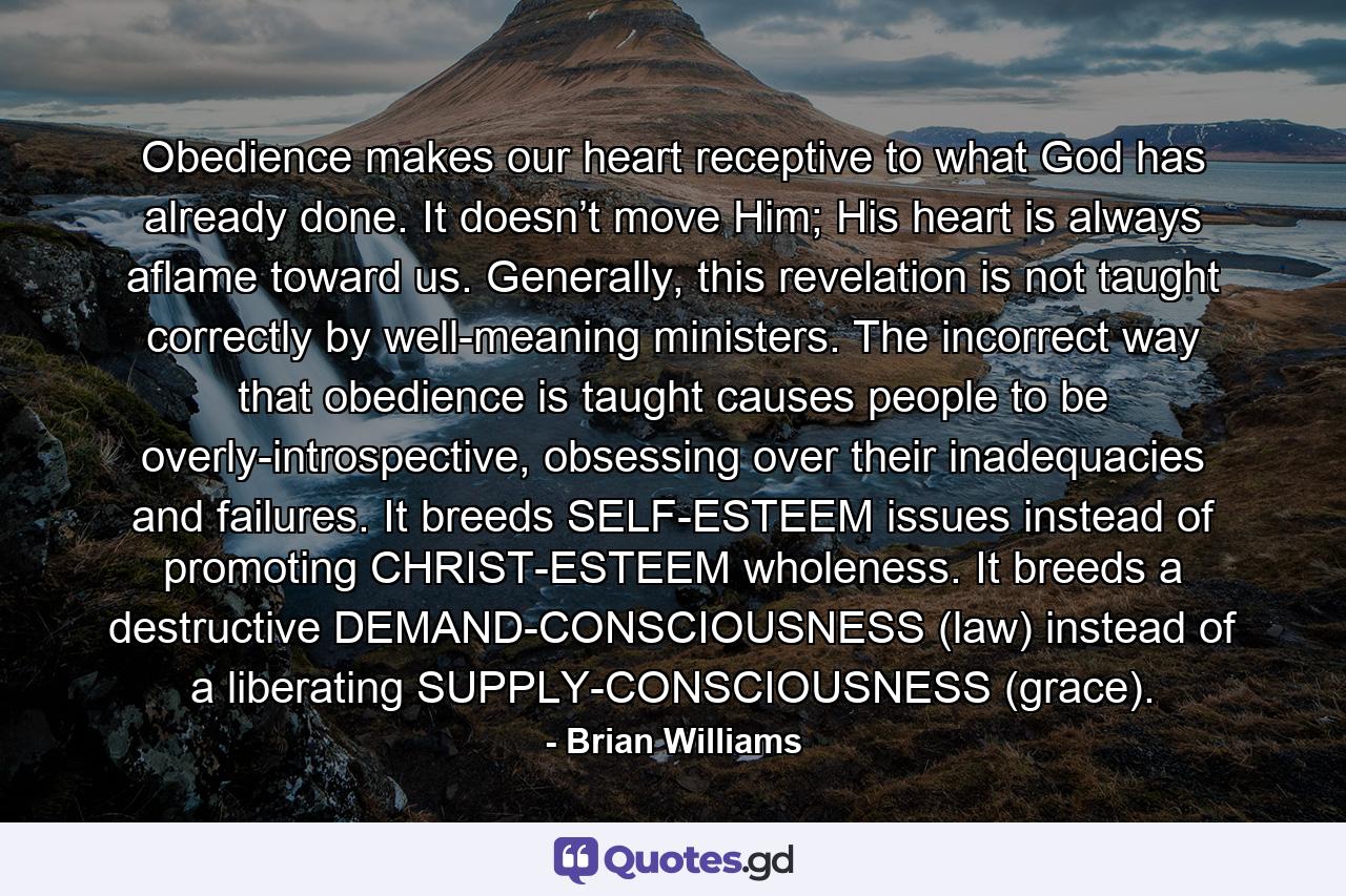 Obedience makes our heart receptive to what God has already done. It doesn’t move Him; His heart is always aflame toward us. Generally, this revelation is not taught correctly by well-meaning ministers. The incorrect way that obedience is taught causes people to be overly-introspective, obsessing over their inadequacies and failures. It breeds SELF-ESTEEM issues instead of promoting CHRIST-ESTEEM wholeness. It breeds a destructive DEMAND-CONSCIOUSNESS (law) instead of a liberating SUPPLY-CONSCIOUSNESS (grace). - Quote by Brian Williams