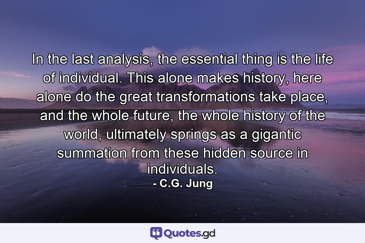 In the last analysis, the essential thing is the life of individual. This alone makes history, here alone do the great transformations take place, and the whole future, the whole history of the world, ultimately springs as a gigantic summation from these hidden source in individuals. - Quote by C.G. Jung