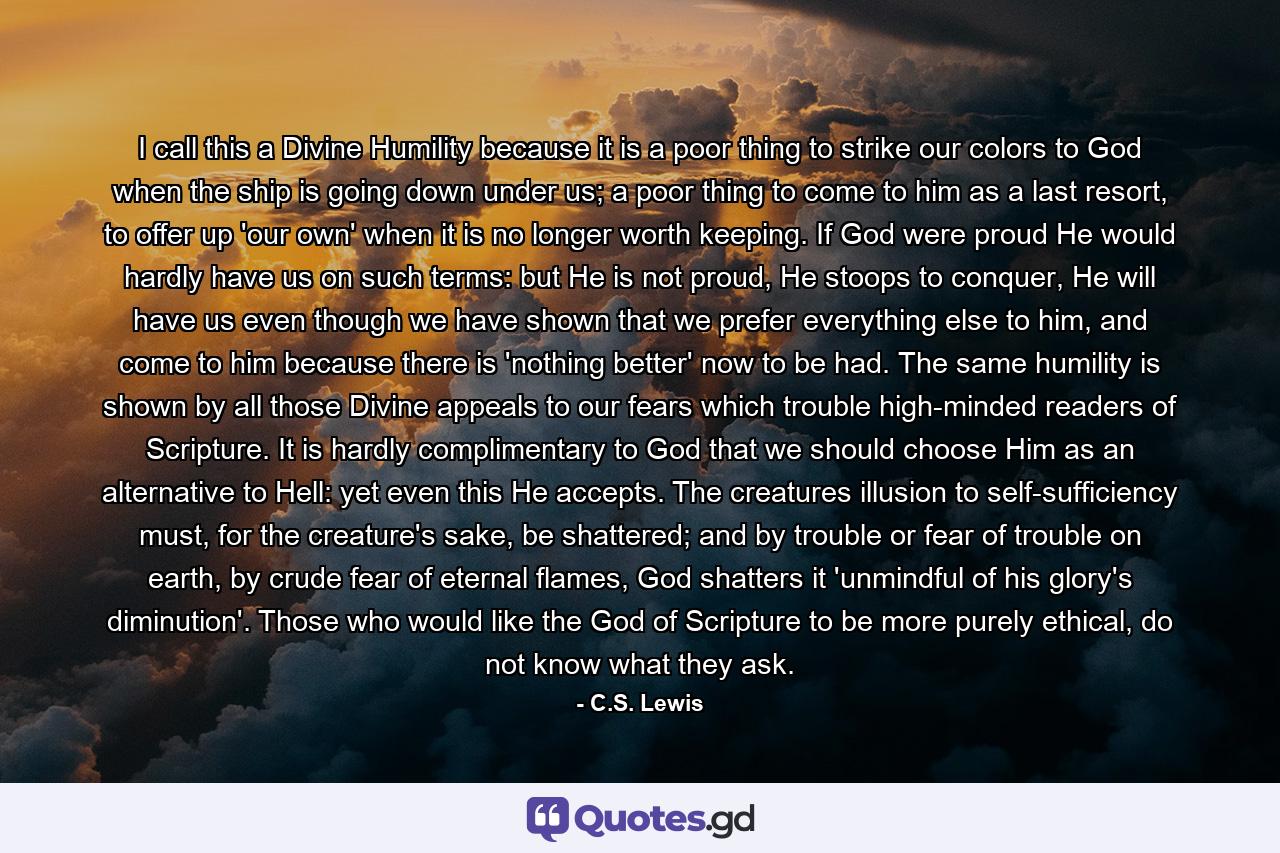 I call this a Divine Humility because it is a poor thing to strike our colors to God when the ship is going down under us; a poor thing to come to him as a last resort, to offer up 'our own' when it is no longer worth keeping. If God were proud He would hardly have us on such terms: but He is not proud, He stoops to conquer, He will have us even though we have shown that we prefer everything else to him, and come to him because there is 'nothing better' now to be had. The same humility is shown by all those Divine appeals to our fears which trouble high-minded readers of Scripture. It is hardly complimentary to God that we should choose Him as an alternative to Hell: yet even this He accepts. The creatures illusion to self-sufficiency must, for the creature's sake, be shattered; and by trouble or fear of trouble on earth, by crude fear of eternal flames, God shatters it 'unmindful of his glory's diminution'. Those who would like the God of Scripture to be more purely ethical, do not know what they ask. - Quote by C.S. Lewis