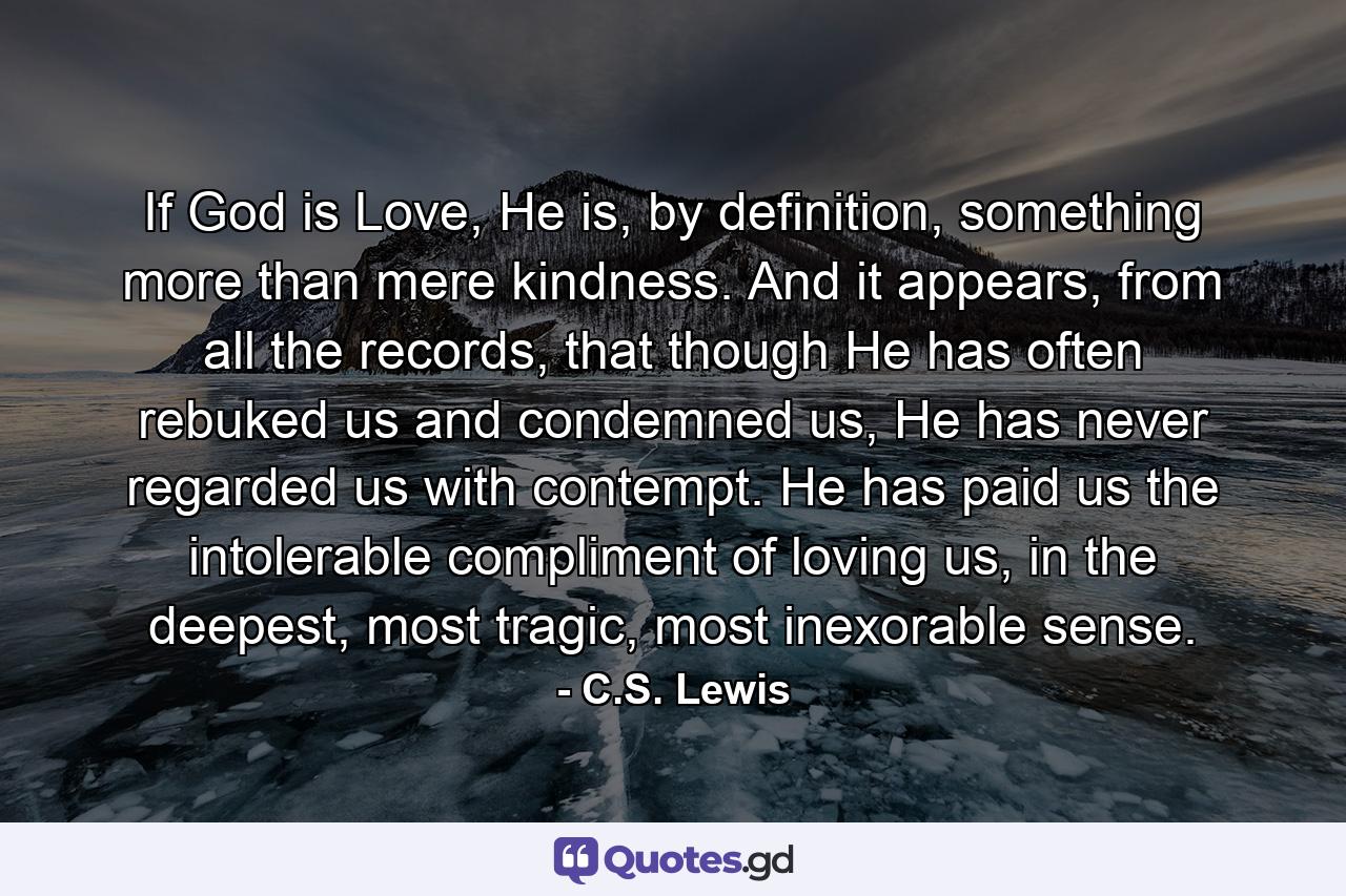 If God is Love, He is, by definition, something more than mere kindness. And it appears, from all the records, that though He has often rebuked us and condemned us, He has never regarded us with contempt. He has paid us the intolerable compliment of loving us, in the deepest, most tragic, most inexorable sense. - Quote by C.S. Lewis