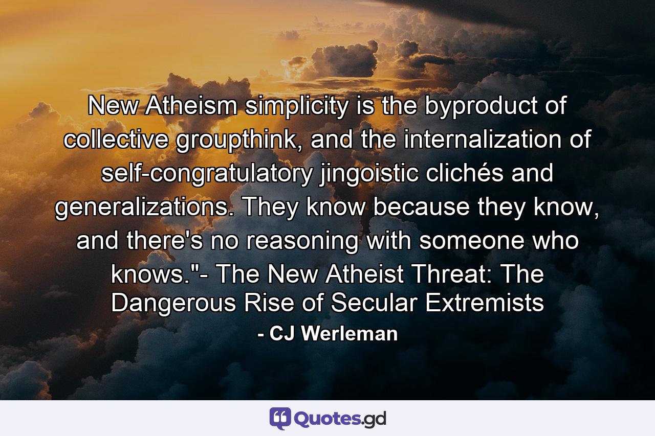 New Atheism simplicity is the byproduct of collective groupthink, and the internalization of self-congratulatory jingoistic clichés and generalizations. They know because they know, and there's no reasoning with someone who knows.