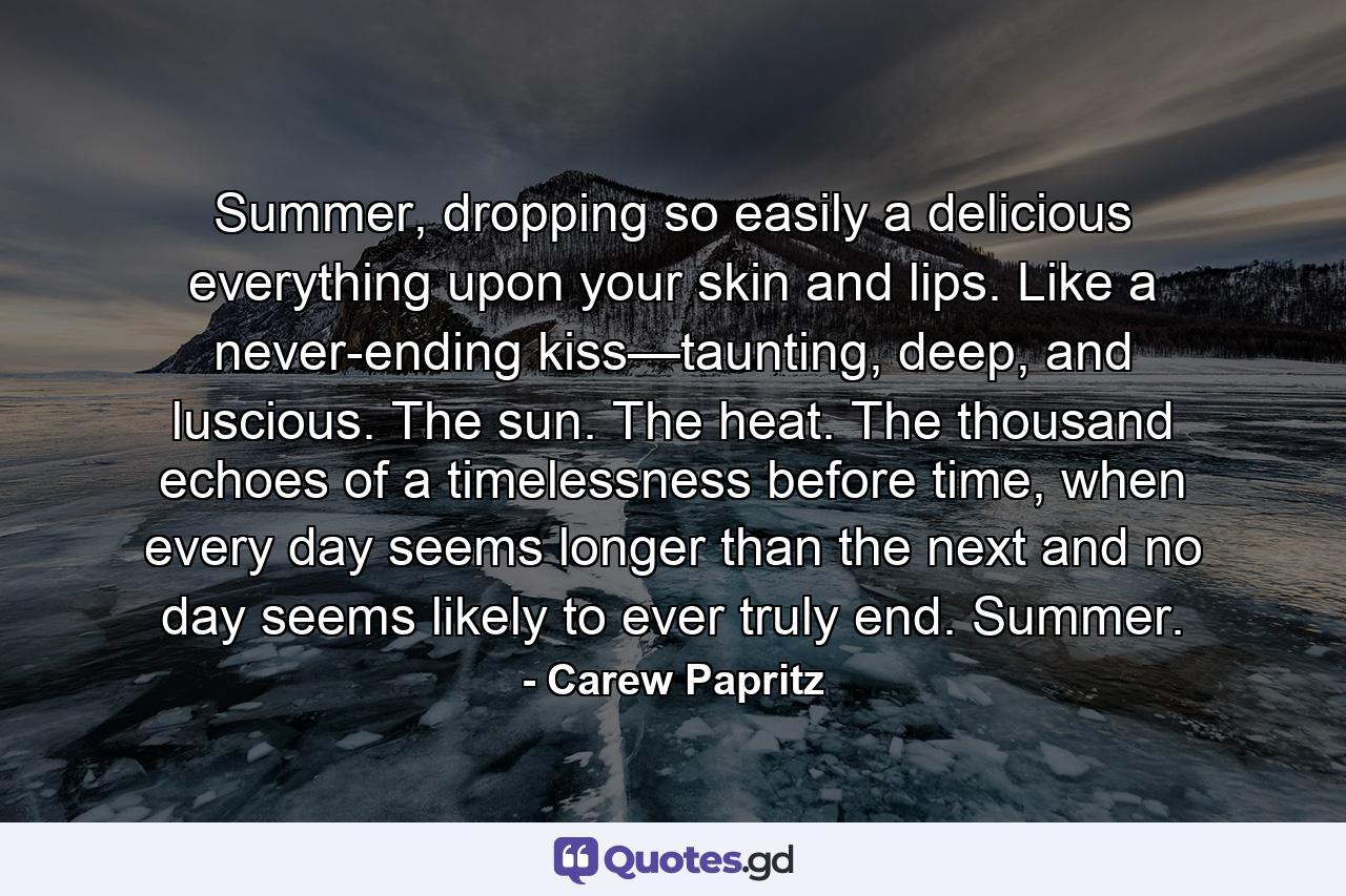 Summer, dropping so easily a delicious everything upon your skin and lips. Like a never-ending kiss—taunting, deep, and luscious. The sun. The heat. The thousand echoes of a timelessness before time, when every day seems longer than the next and no day seems likely to ever truly end. Summer. - Quote by Carew Papritz